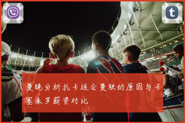 曼晚分析扎卡适合曼联的原因与卡塞米罗薪资对比