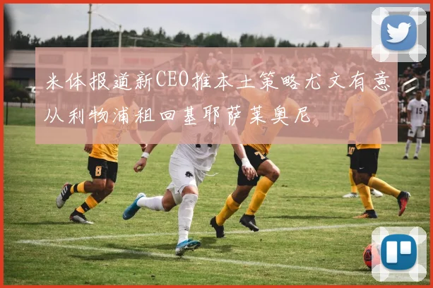米体报道新CEO推本土策略尤文有意从利物浦租回基耶萨莱奥尼