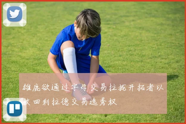 雄鹿欲通过字母交易拉拢开拓者以收回利拉德交易选秀权