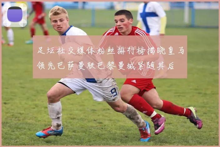 足坛社交媒体粉丝排行榜揭晓皇马领先巴萨曼联巴黎曼城紧随其后
