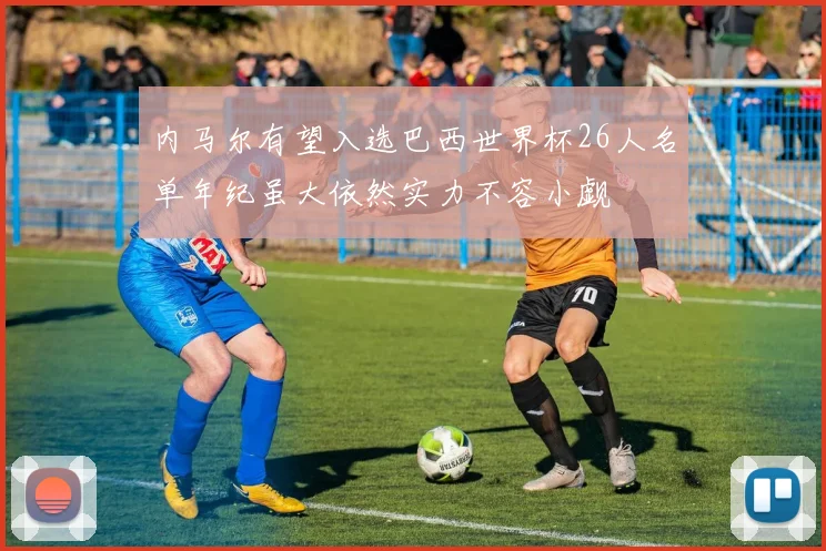 内马尔有望入选巴西世界杯26人名单年纪虽大依然实力不容小觑