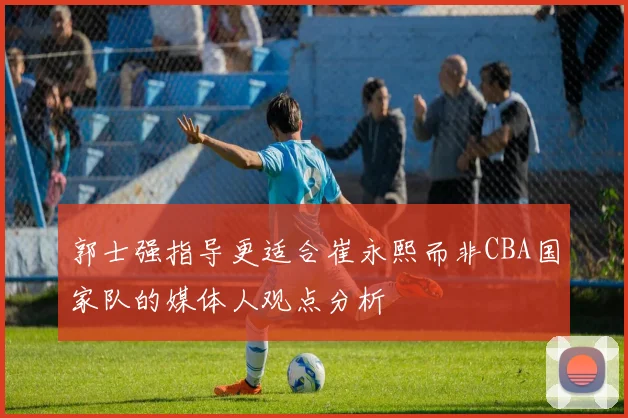 郭士强指导更适合崔永熙而非CBA国家队的媒体人观点分析