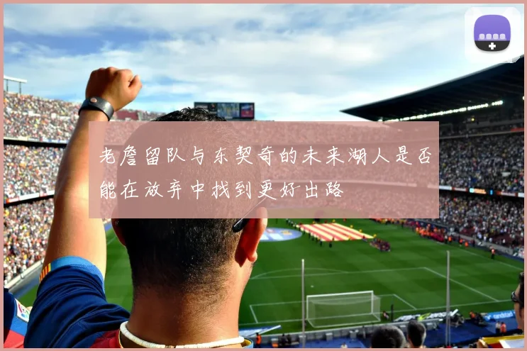 老詹留队与东契奇的未来湖人是否能在放弃中找到更好出路