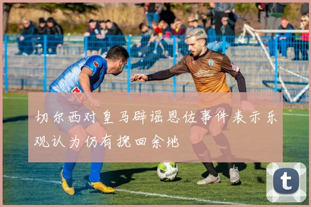 切尔西对皇马辟谣恩佐事件表示乐观认为仍有挽回余地