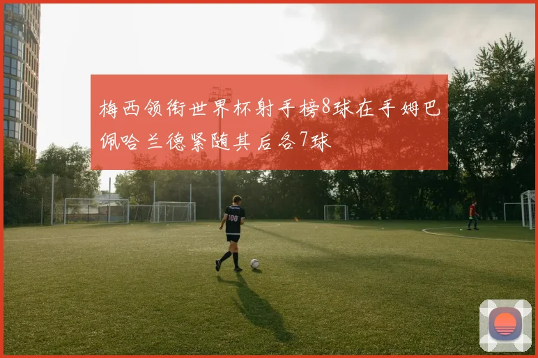 梅西领衔世界杯射手榜8球在手姆巴佩哈兰德紧随其后各7球