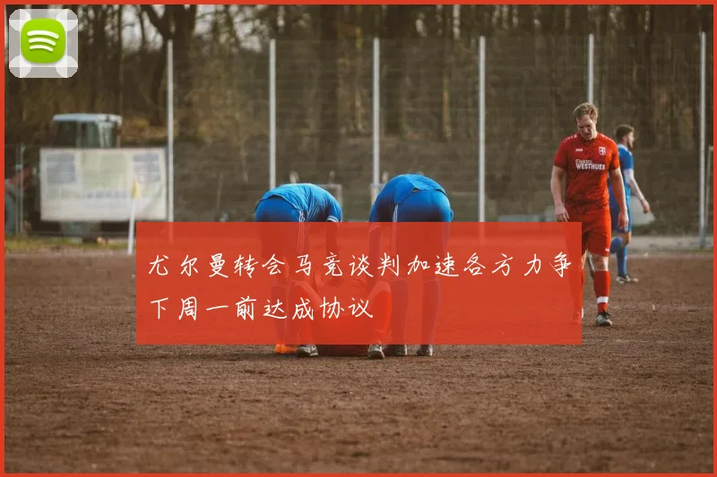 尤尔曼转会马竞谈判加速各方力争下周一前达成协议