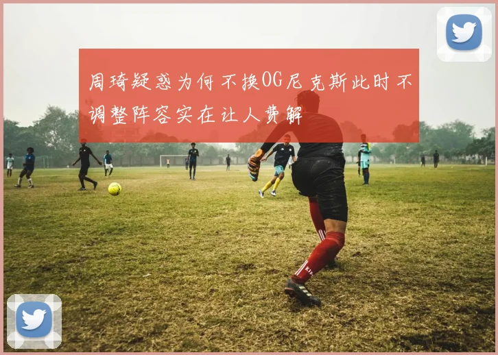 周琦疑惑为何不换OG尼克斯此时不调整阵容实在让人费解