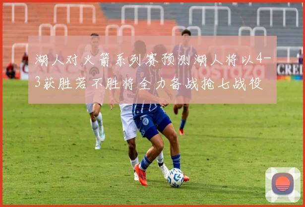 湖人对火箭系列赛预测湖人将以4-3获胜若不胜将全力备战抢七战役