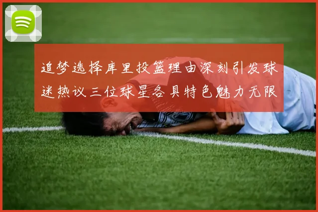 追梦选择库里投篮理由深刻引发球迷热议三位球星各具特色魅力无限