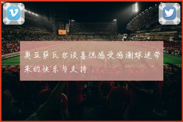 奥亚萨瓦尔谈喜悦感受感谢球迷带来的快乐与支持