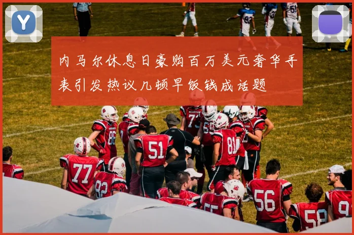 内马尔休息日豪购百万美元奢华手表引发热议几顿早饭钱成话题